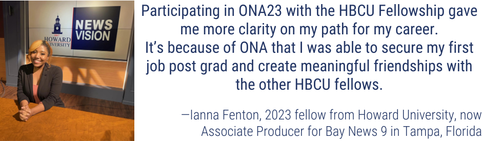"Participating in ONA23 with the HBCU Fellowship gave me more clarity on my path for my career. It’s because of ONA that I was able to secure my first job post grad and create meaningful friendships with the other HBCU fellows." Ianna Fenton, 2023 fellow from Howard University, now Associate Producer for Bay News 9 in Tampa, Florida